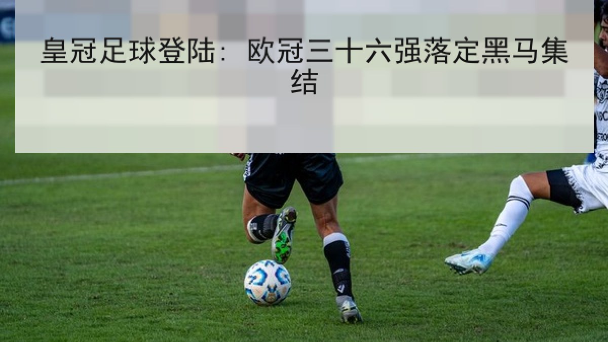 皇冠足球登陆: 欧冠三十六强落定黑马集结 皇冠足球登陆: 欧冠三十六强落定黑马集结